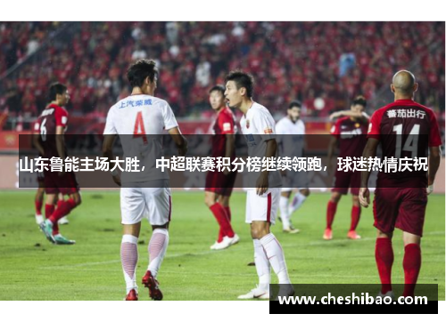 山东鲁能主场大胜，中超联赛积分榜继续领跑，球迷热情庆祝