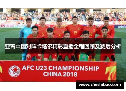 亚青中国对阵卡塔尔精彩直播全程回顾及赛后分析