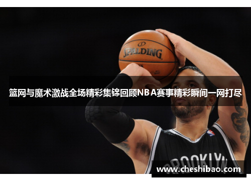 篮网与魔术激战全场精彩集锦回顾NBA赛事精彩瞬间一网打尽