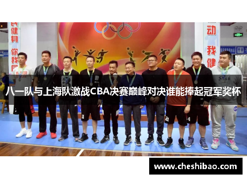 八一队与上海队激战CBA决赛巅峰对决谁能捧起冠军奖杯