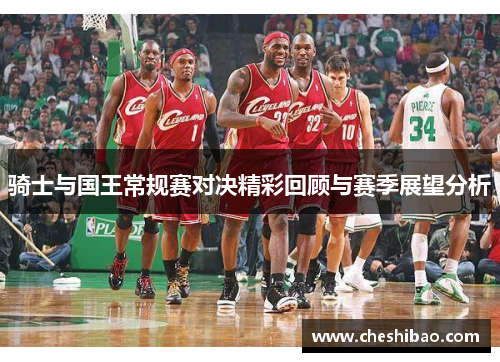 骑士与国王常规赛对决精彩回顾与赛季展望分析
