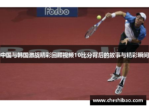中国与韩国激战精彩回顾视频10比分背后的故事与精彩瞬间